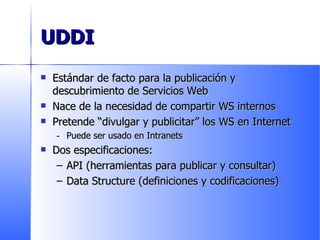UDDI Estándar de facto para la publicación y descubrimiento de Servicios Web Nace de la necesidad de compartir WS internos Pretende “divulgar y publicitar” los WS en Internet Puede ser usado en Intranets Dos especificaciones: API (herramientas para publicar y consultar) Data Structure (definiciones y codificaciones) 