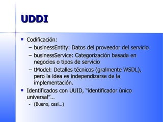 UDDI Codificación: businessEntity: Datos del proveedor del servicio businessService: Categorización basada en negocios o tipos de servicio tModel: Detalles técnicos (gralmente WSDL), pero la idea es independizarse de la implementación. Identificados con UUID, “identificador único universal” …  (Bueno, casi…) 