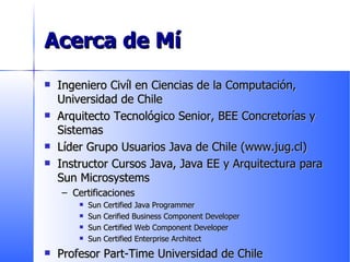 Acerca de Mí Ingeniero Civíl en Ciencias de la Computación, Universidad de Chile Arquitecto Tecnológico Senior, BEE Concretorías y Sistemas Líder Grupo Usuarios Java de Chile (www.jug.cl) Instructor Cursos Java, Java EE y Arquitectura para Sun Microsystems Certificaciones Sun Certified Java Programmer Sun Cerified Business Component Developer Sun Certified Web Component Developer Sun Certified Enterprise Architect Profesor Part-Time Universidad de Chile 
