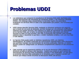 Problemas UDDI Los estándares que componen la arquitectura de Servicios Web están diseñados para proveer descripciones del mecanismo de transporte (SOAP), y las interfaces utilizadas (WSDL). Sin embargo estas características no permiten lograr una automática localización de Servicios Web en base a las capacidades que poseen y las funciones que cumplen.  UDDI intenta describir Servicios Web, mediante un directorio jerárquico de negocios, que a través de una serie de atributos, permite navegar por una jerarquía clasificada de negocios que poseen servicios. Pero tampoco es capaz de representar las capacidades de un Servicio Web, por lo tanto no entrega herramientas adecuadas para buscar servicios en base a lo que proveen. Aún más, la búsqueda sólo permite como entrada palabras clave o  keywords,  lo que lleva  a recibir resultados amplios y con una muy baja o nula relación. Un Servicio Web puede existir en distintos repositorios UDDI, con distintos identificadores. No existen protocolos de comunicación estandarizados entre directorios, que permitan manejar una sincronización de servicios publicados. Además, un mismo servicio puede ser categorizado con atributos completamente distintos en dos directorios UDDI. Cabe recordar que la experiencia práctica en el uso de directorios UDDI públicos (un directorio privado es siempre más riguroso),  muestra que existe un gran número de descripciones de Servicios Web incompletas, erróneas o mal clasificadas. Un caso típico es encontrar Servicios Web publicados en un directorio, que ni siquiera cuentan con atributo que indique donde encontrar la descripción WSDL del servicio. 