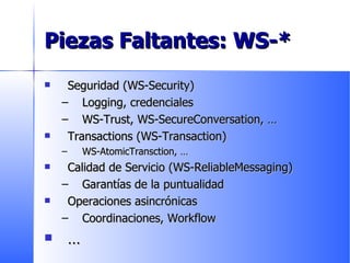 Piezas Faltantes: WS-* Seguridad (WS-Security) Logging, credenciales WS-Trust, WS-SecureConversation,  … Transactions (WS-Transaction) WS-AtomicTransction,  … Calidad de Servicio ( WS-ReliableMessaging ) Garantías de la puntualidad  Operaciones asincrónicas  Coordinaciones, Workflow … 