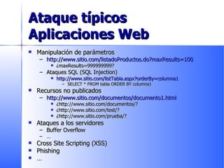 Ataque típicos Aplicaciones Web Manipulación de parámetros http://www.sitio.com/listadoProductos.do?maxResults=100 ¿maxResults=999999999? Ataques SQL (SQL  Injection ) http://www.sitio.com/listTabla.aspx?orderBy=columna1 SELECT * FROM tabla ORDER BY columna1 Recursos no publicados http://www.sitio.com/documentos/documento1.html ¿http://www.sitio.com/documentos/? ¿http://www.sitio.com/test/? ¿http://www.sitio.com/prueba/? Ataques a los servidores Buffer Overflow … Cross Site Scripting (XSS) Phishing … 