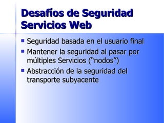 Desafíos de Seguridad Servicios Web Seguridad basada en el usuario final Mantener la seguridad al pasar por múltiples Servicios (“nodos”) Abstracción de la seguridad del transporte subyacente 
