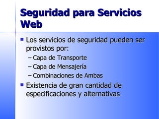 Seguridad para Servicios Web Los servicios de seguridad pueden ser provistos por: Capa de Transporte Capa de Mensajería Combinaciones de Ambas Existencia de gran cantidad de especificaciones y alternativas 