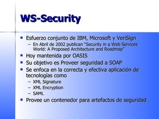WS-Security Esfuerzo conjunto de IBM, Microsoft y VeriSign En Abril de 2002 publican “Security in a Web Services World: A Proposed Architecture and Roadmap” Hoy mantenida por OASIS Su objetivo es Proveer seguridad a SOAP Se enfoca en la correcta y efectiva aplicación de tecnologías como XML Signature XML Encryption SAML Provee un contenedor para artefactos de seguridad 