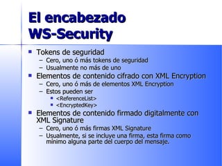 El encabezado  WS-Security Tokens de seguridad Cero, uno ó más tokens de seguridad  Usualmente no más de uno Elementos de contenido cifrado con XML Encryption Cero, uno ó más de elementos XML Encryption Estos pueden ser <ReferenceList> <EncryptedKey> Elementos de contenido firmado digitalmente con XML Signature Cero, uno ó más firmas XML Signature Usualmente, si se incluye una firma, esta firma como mínimo alguna parte del cuerpo del mensaje. 