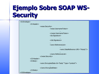 Ejemplo Sobre SOAP WS-Security <S:Envelope> <S:Header> <wsse:Security> <wsse:UsernameToken> … </wsse:UsernameToken> <ds:Signature> … </ds:Signature> … <xenc:ReferenceList> … <xenc:DataReference URI=”#body”/> … </xenc:ReferenceList> </wsse:Security> </S:Header> <S:Body> <xenc:EncryptedData Id=”body” Type=”content”> … </xenc:EncryptedData> </S:Body> </S:Envelope> 