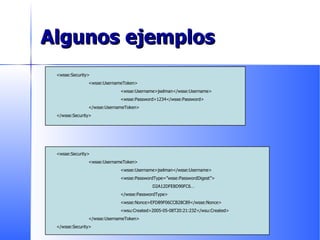 Algunos ejemplos <wsse:Security> <wsse:UsernameToken> <wsse:Username>jselman</wsse:Username> <wsse:Password>1234</wsse:Password> </wsse:UsernameToken> </wsse:Security> <wsse:Security> <wsse:UsernameToken> <wsse:Username>jselman</wsse:Username> <wsse:PasswordType=”wsse:PasswordDigest”> D2A12DFE8D90FC6… </wsse:PasswordType> <wsse:Nonce>EFD89F06CCB28C89</wsse:Nonce> <wsu:Created>2005-05-08T20:21:23Z</wsu:Created> </wsse:UsernameToken> </wsse:Security> 
