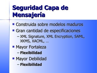 Seguridad Capa de Mensajería Construida sobre modelos maduros Gran cantidad de especificaciones XML Signature, XML Encryption, SAML, XKMS, XACML,  … Mayor Fortaleza Flexibilidad Mayor Debilidad Flexibilidad 