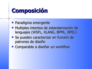 Composición Paradigma emergente Multiples intentos de estandarización de lenguajes (WSFL, XLANG, BPML, BPEL) Se pueden caracterizar en función de patrones de diseño Comparable a diseñar un workflow 