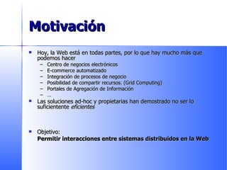 Motivación Hoy, la Web está en todas partes, por lo que hay mucho más que podemos hacer Centro de negocios electrónicos E-commerce automatizado Integración de procesos de negocio Posibilidad de compartir recursos. (Grid Computing) Portales de Agregación de Información … Las soluciones ad-hoc y propietarias han demostrado no ser lo suficientente  eficientes Objetivo:  Permitir interacciones entre sistemas distribuídos en la Web 