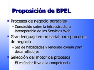 Proposición de BPEL Procesos de negocio portables Construido sobre la infraestructura interoperable de los Servicios Web  Gran lenguaje empresarial para procesos de negocio Set de habilidades y lenguaje común para desarrolladores Selección del motor de procesos El estándar lleva a la competencia 