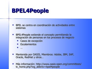 BPEL4People BPEL se centra en coordinación de actividades entre sistemas BPEL4People extiende el concepto permitiendo la integración de personas en los procesos de negocio Casos de excepción Escalamientos … Mantenida por OASIS, Miembros: Adobe, IBM, SAP, Oracle, RedHat y otros … Más información: http://www.oasis-open.org/committees/tc_home.php?wg_abbrev=bpel4people 