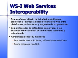 Es un esfuerzo abierto de la industria dedicado a promover la interoperabilidad de Servicios Web entre plataformas, aplicaciones y lenguajes de programación Es un integrador de estándares para ayudar a los Servicios Web a avanzar de una manera coherente y estructurada Aproximadamente 130 miembros 70% vendedores soluciones, 30% end-user (servicios) Fuerte presencia non-U.S. What is WS-I? WS-I Web Services Interoperability 