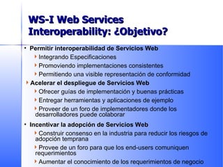 Permitir interoperabilidad de Servicios Web Integrando Especificaciones Promoviendo implementaciones consistentes Permitiendo una visible representación de conformidad Acelerar el despliegue de Servicios Web Ofrecer guías de implementación y buenas prácticas  Entregar herramientas y aplicaciones de ejemplo Proveer de un foro de implementadores donde los desarrolladores puede colaborar Incentivar la adopción de Servicios Web Construir consenso en la industria para reducir los riesgos de adopción temprana Provee de un foro para que los end-users comuniquen requerimientos Aumentar el conocimiento de los requerimientos de negocio WS-I Goals WS-I Web Services Interoperability: ¿Objetivo? 
