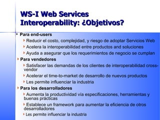 Para end-users Reducir el costo, complejidad, y riesgo de adoptar Servicios Web  Acelera la interoperabilidad entre productos and soluciones Ayuda a asegurar que los requerimientos de negocio se cumplan Para vendedores Satisfacer las demandas de los clientes de interoperabilidad cross-vendor Acelerar el time-to-market de desarrollo de nuevos productos Les permite influenciar la industria Para los desarrolladores Aumenta la productividad vía especificaciones, herramientas y buenas prácticas Establece un framework para aumentar la eficiencia de otros desarrolladores Les permite influenciar la industria WS-I Value Proposition WS-I Web Services Interoperability: ¿Objetivos? 