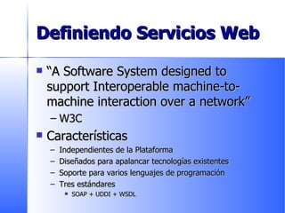 Definiendo Servicios Web “ A Software System designed to support Interoperable machine-to-machine interaction over a network” W3C Características Independientes de la Plataforma Diseñados para apalancar tecnologías existentes Soporte para varios lenguajes de programación Tres estándares SOAP + UDDI + WSDL 