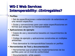 Perfiles Set de especificaciones o estandarizción de estandares en una versión específica Guías y convenciones para usar estas especificaciones en formas que aseguren la interoperabilidad Aplicaciones de ejemplo Casos de uso y escenarios basados en requerimientos de clientes Código de ejemplo y aplicaciones construidas en múltiples ambientes Para demostrar la interoperabilidad basada en perfiles Herramientas de Test y documentación Herramientas que prueban las implementaciones de los perfiles para ver el nivel de conformidad Documentación, white papers Deliverables WS-I Web Services Interoperability: ¿Entregables? 