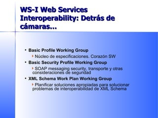 Basic Profile Working Group Núcleo de especificaciones. Corazón SW Basic Security Profile Working Group SOAP messaging security, transporte y otras consideraciones de seguridad XML Schema Work Plan Working Group Planificar soluciones apropiadas para solucionar problemas de interoperabilidad de XML Schema WS-I Web Services Interoperability:  Detrás de cámaras… 