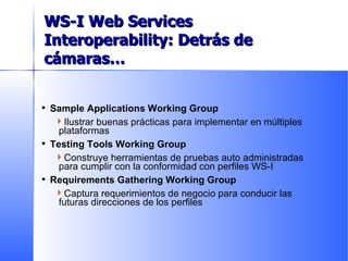 Sample Applications Working Group Ilustrar buenas prácticas para implementar en múltiples plataformas Testing Tools Working Group Construye herramientas de pruebas auto administradas para cumplir con la conformidad con perfiles WS-I Requirements Gathering Working Group Captura requerimientos de negocio para conducir las futuras direcciones de los perfiles Current Working Groups WS-I Web Services Interoperability:  Detrás de cámaras… 