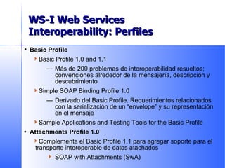 Basic Profile Basic Profile 1.0 and 1.1 Más de 200 problemas de interoperabilidad resueltos; convenciones alrededor de la mensajería, descripción y descubrimiento Simple SOAP Binding Profile 1.0 — Derivado del Basic Profile. Requerimientos relacionados con la serialización de un “envelope” y su representación en el mensaje Sample Applications and Testing Tools for the Basic Profile • Attachments Profile 1.0 Complementa el Basic Profile 1.1 para agregar soporte para el transporte interoperable de datos atachados SOAP with Attachments (SwA) Delivered to Date WS-I Web Services Interoperability: Perfiles 