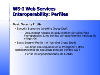 Basic Security Profile Security Scenarios (Working Group Draft) Documentar riesgos de seguridad en Servicios Web interoperables, junto con las correspondientes medidas de mitigación Basic Security Profile 1.0 (Working Group Draft) — Se dirige a la seguridad en el transporte y otras consideraciones de seguridad para los perfiles WS-I — Perfila las especificaciones  de OASIS Delivered to Date WS-I Web Services Interoperability: Perfiles 