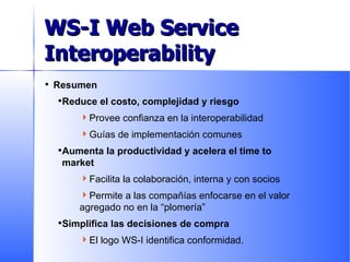 Resumen Reduce el costo, complejidad y riesgo Provee confianza en la interoperabilidad Guías de implementación comunes Aumenta la productividad y acelera el time to market Facilita la colaboración, interna y con socios Permite a las compañías enfocarse en el valor agregado no en la “plomería” Simplifica las decisiones de compra El logo WS-I identifica conformidad. Business Value of WS-I  Conformance WS-I Web Service Interoperability 