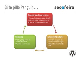 Si te pilló Penguin…
Desautorización de enlaces
•Herramienta directa de Google
•Identificar los enlaces tóxicos
•Crear el archivo y mandarlo

Paciencia

Linkbuilding natural

•No hay seguridad de
reconsideración
•Pueden pasar meses

•Empieza a seguir las
directrices de Google
•Utiliza técnicas White
Hat

 