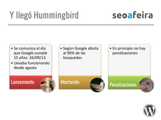Y llegó Hummingbird

• Se comunica el día
que Google cumple
15 años: 26/09/13
• Llevaba funcionando
desde agosto

• Según Google afecta
al 90% de las
búsquedas

Lanzamiento

Afectación

• En principio no hay
penalizaciones

Penalizaciones

 