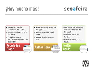¡Hay mucho más!

• En España desde
Diciembre de 2.012
• Aumentando en el SERP
día a día
• Google muestra
información sin salir del
buscador

Knowledge
Graph

• Formato enriquecido de
Google
• Aumenta el CTR en el
SERP
• Activo desde hace un
año

Author Rank

• ¡No todos los formatos
enriquecidos son de
Google!
• Más visibilidad en
Twitter
• Activo en twits, RTs,
Favs…

Twitter
Cards

 