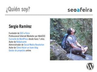 ¿Quién soy?
Sergio Ramírez
Fundador de SEO a Feira
Professional Internet Marketer por WebCEO
Currante de WordPress desde hace 7 años
Autor de ReAplicante
Administrador de Social Media Revolution
Autor de Cómo Hacer un buen blog
Gestor de proyectos online

 