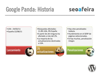 Google Panda: Historia

• USA : 24/02/11
• España:12/08/11

Lanzamiento

• Búsquedas afectadas:
11.8% USA, 9% España
• A partir de ahí ninguna ha
afectado a más del 2%.
• La mayoría de las
actualizaciones destinadas
a USA.

26
actualizaciones

• Hay sites penalizados
todavía.
• Hundimiento en el SERP de
páginas seleccionadas.
• Si hay muchas, penalización
íntegra

Penalizaciones

 