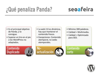 ¿Qué penaliza Panda?

• Es el principal objetivo
de Panda, y lo
consigue.
• Supone un tiro en el pie
a los WordPress no
adaptados.

• La web 2.0 es dinámica,
hay que mantener el
contenido fresco.
• Excepciones: Contenido
atemporal, no webs
atemporales.

• Mínimo 300 palabras.
• Calidad = Multimedia.
• Calidad = Optimizado
para SEO.

Contenido
Duplicado

Noactualización

Contenido
corto

 