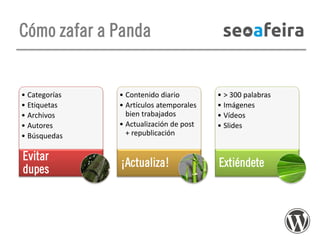 Cómo zafar a Panda

• Categorías
• Etiquetas
• Archivos
• Autores
• Búsquedas

• Contenido diario
• Artículos atemporales
bien trabajados
• Actualización de post
+ republicación

• > 300 palabras
• Imágenes
• Vídeos
• Slides

Evitar
dupes

¡Actualiza!

Extiéndete

 