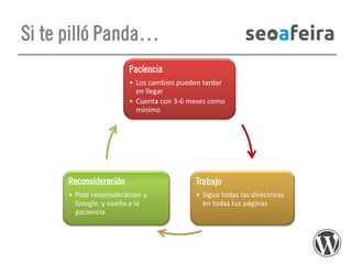 Si te pilló Panda…
Paciencia
• Los cambios pueden tardar
en llegar
• Cuenta con 3-6 meses como
mínimo

Reconsideración

Trabajo

• Pide reconsideración a
Google, y vuelta a la
paciencia

• Sigue todas las directrices
en todas tus páginas

 