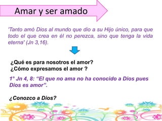 Amar y ser amado'Tanto amó Dios al mundo que dio a su Hijo único, para que todo el que crea en él no perezca, sino que tenga la vida eterna' (Jn 3,16).¿Qué es para nosotros el amor?¿Cómo expresamos el amor ?1° Jn 4, 8: “El que no ama no ha conocido a Dios pues Dios es amor”.¿Conozco a Dios?