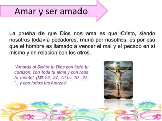 Amar y ser amadoLa prueba de que Dios nos ama es que Cristo, siendo nosotros todavía pecadores, murió por nosotros, es por eso que el hombre es llamado a vencer el mal y el pecado en sí mismo y en relación con los otros.“Amarás al Señor tu Dios con todo tu corazón, con toda tu alma y con toda tu mente” (Mt 22, 37; Cf.Lc10, 27: “...y con todas tus fuerzas”