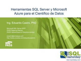 Ing. Eduardo Castro, PhD
Microsoft SQL Server MVP
PASS Regional Mentor
PASS Global Board of Directors Advisor
ecastro@simsasys.com
http://www.youtube.com/eduardocastrom
Herramientas SQL Server y Microsoft
Azure para el Científico de Datos
 