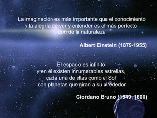 La imaginación es más importante que el conocimiento
y la alegría de ver y entender es el más perfecto
don de la naturaleza
Albert Einstein (1879-1955)
El espacio es infinito
y en él existen innumerables estrellas,
cada una de ellas como el Sol
con planetas que giran a su alrededor
Giordano Bruno (1549 ,1600)
 