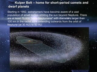 The Kuiper Belt – home for short-period comets and
dwarf planets
Starting in 1992, astronomers have become aware of a vast
population of small bodies orbiting the sun beyond Neptune. There
are at least 70,000 "trans-Neptunians" with diameters larger than
100 km in the radial zone extending outwards from the orbit of
Neptune (at 30 AU) to 50 AU.
 