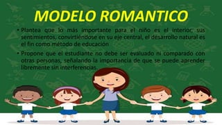 MODELO ROMANTICO
• Plantea que lo más importante para el niño es el interior, sus
sentimientos, convirtiéndose en su eje central, el desarrollo natural es
el fin como método de educación
• Propone que el estudiante no debe ser evaluado ni comparado con
otras personas, señalando la importancia de que se puede aprender
libremente sin interferencias.
 