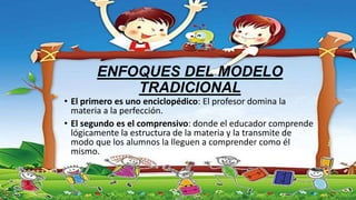ENFOQUES DEL MODELO
TRADICIONAL
• El primero es uno enciclopédico: El profesor domina la
materia a la perfección.
• El segundo es el comprensivo: donde el educador comprende
lógicamente la estructura de la materia y la transmite de
modo que los alumnos la lleguen a comprender como él
mismo.
 