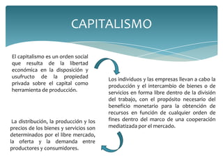 CAPITALISMO

El capitalismo es un orden social
que resulta de la libertad
económica en la disposición y
usufructo de la propiedad               Los individuos y las empresas llevan a cabo la
privada sobre el capital como           producción y el intercambio de bienes o de
herramienta de producción.              servicios en forma libre dentro de la división
                                        del trabajo, con el propósito necesario del
                                        beneficio monetario para la obtención de
                                        recursos en función de cualquier orden de
 La distribución, la producción y los   fines dentro del marco de una cooperación
precios de los bienes y servicios son   mediatizada por el mercado.
determinados por el libre mercado,
la oferta y la demanda entre
productores y consumidores.
 