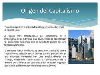 Origen del Capitalismo

Tuvo su origen en el siglo XVII en Inglaterra sustituyendo
al Feudalismo.

La figura más característica del capitalismo es el
empresario, es el individuo que asume riesgos económicos
no personales sabiendo que el resultado puede ser una
perdida o ganancia.

El enfoque liberal smithiano se centra en la utilidad que el
capital como relación social provee para la producción en
una sociedad comercial con una amplia división del
trabajo, entendida como causa y consecuencia de la
mejora de la oferta de consumo y los mayores ingresos
por vía del salario respecto del trabajo autónomo
 