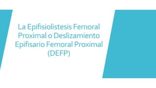 La Epifisiolistesis Femoral
Proximal o Deslizamiento
Epifisario Femoral Proximal
(DEFP)
 