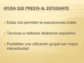 AYUDA QUE PRESTA AL ESTUDIANTE
 Estas nos permiten la exposiciones orales
 Técnicas a métodos didácticos expositivo
 Posibilitan una utilización grupal con mayor
interactividad
 