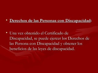 Derechos de las Personas con Discapacidad : Una vez obtenido el Certificado de Discapacidad, se puede ejercer los Derechos de las Persona con Discapacidad y obtener los beneficios de las leyes de discapacidad. 