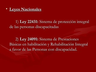 Leyes Nacionales 1)  Ley 22431:  Sistema de protección integral de las personas discapacitadas  2)  Ley 24091:  Sistema de Prestaciones Básicas en habilitación y Rehabilitación Integral a favor de las Personas con discapacidad. 