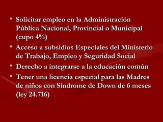 Solicitar empleo en la Administración Pública Nacional, Provincial o Municipal (cupo 4%) Acceso a subsidios Especiales del Ministerio de Trabajo, Empleo y Seguridad Social Derecho a integrarse a la educación común Tener una licencia especial para las Madres de niños con Síndrome de Down de 6 meses (ley 24.716) 