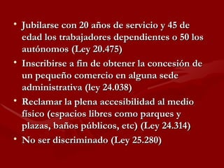 Jubilarse con 20 años de servicio y 45 de edad los trabajadores dependientes o 50 los autónomos (Ley 20.475) Inscribirse a fin de obtener la concesión de un pequeño comercio en alguna sede administrativa (ley 24.038) Reclamar la plena accesibilidad al medio físico (espacios libres como parques y plazas, baños públicos, etc) (Ley 24.314)   No ser discriminado (Ley 25.280) 